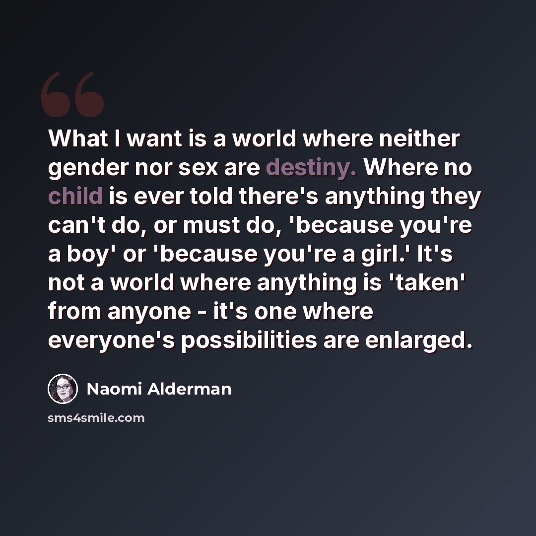 “What I want is a world where neither gender nor sex are destiny. Where no child is ever told there's anything they can't do, or must do, 'because you're a boy' or 'because you're a girl.' It's not a world where anything is 'taken' from anyone - it's one where everyone's possibilities are enlarged.” quote by Naomi Alderman