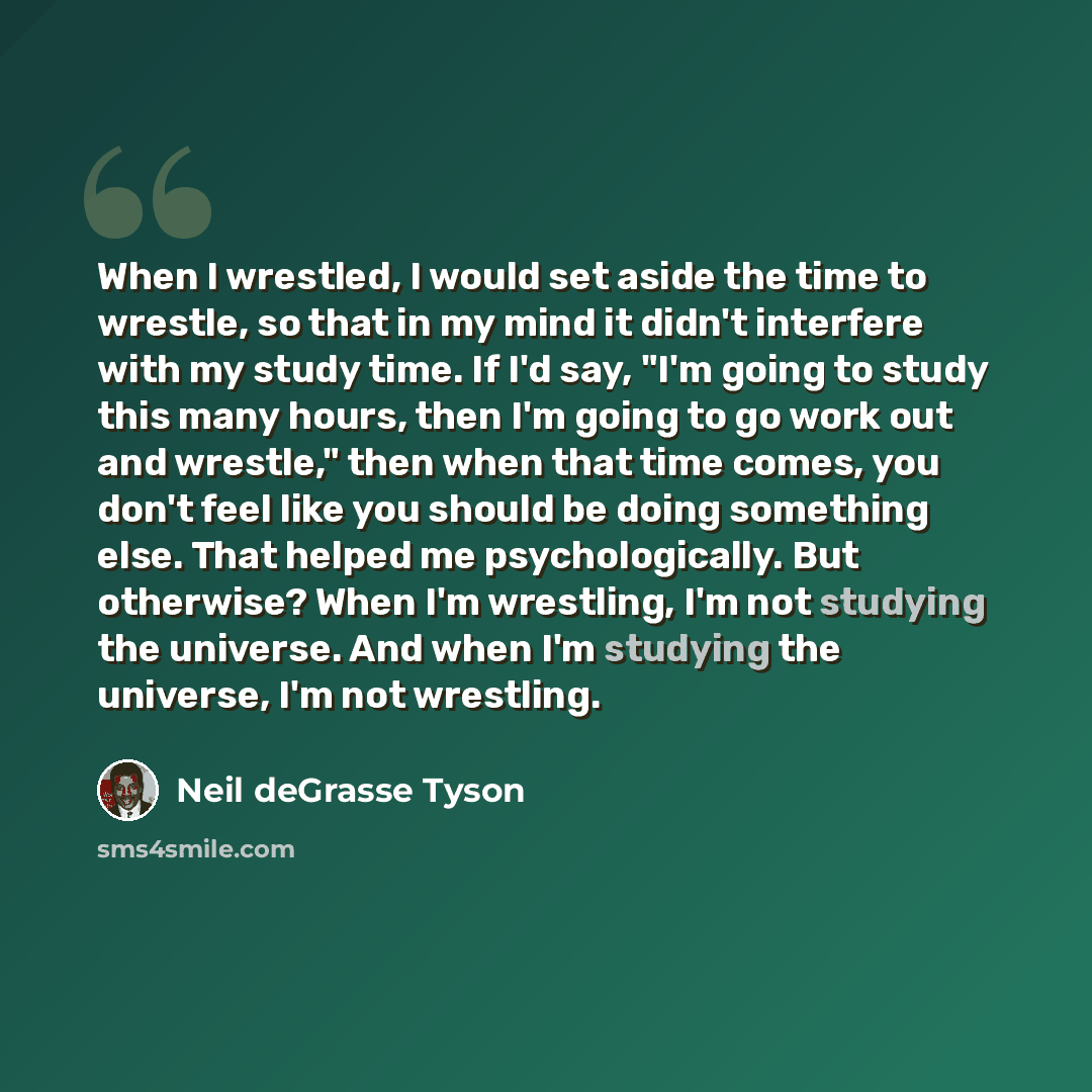“When I wrestled, I would set aside the time to wrestle, so that in my mind it didn't interfere with my study time. If I'd say, "I'm going to study this many hours, then I'm going to go work out and wrestle," then when that time comes, you don't feel like you should be doing something else. That…” quote by Neil deGrasse Tyson