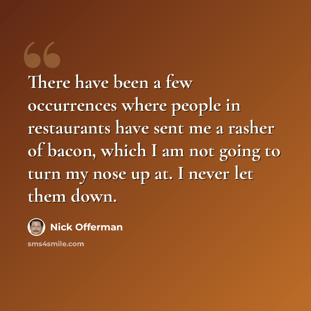 “There have been a few occurrences where people in restaurants have sent me a rasher of bacon, which I am not going to turn my nose up at. I never let them down.” quote by Nick Offerman