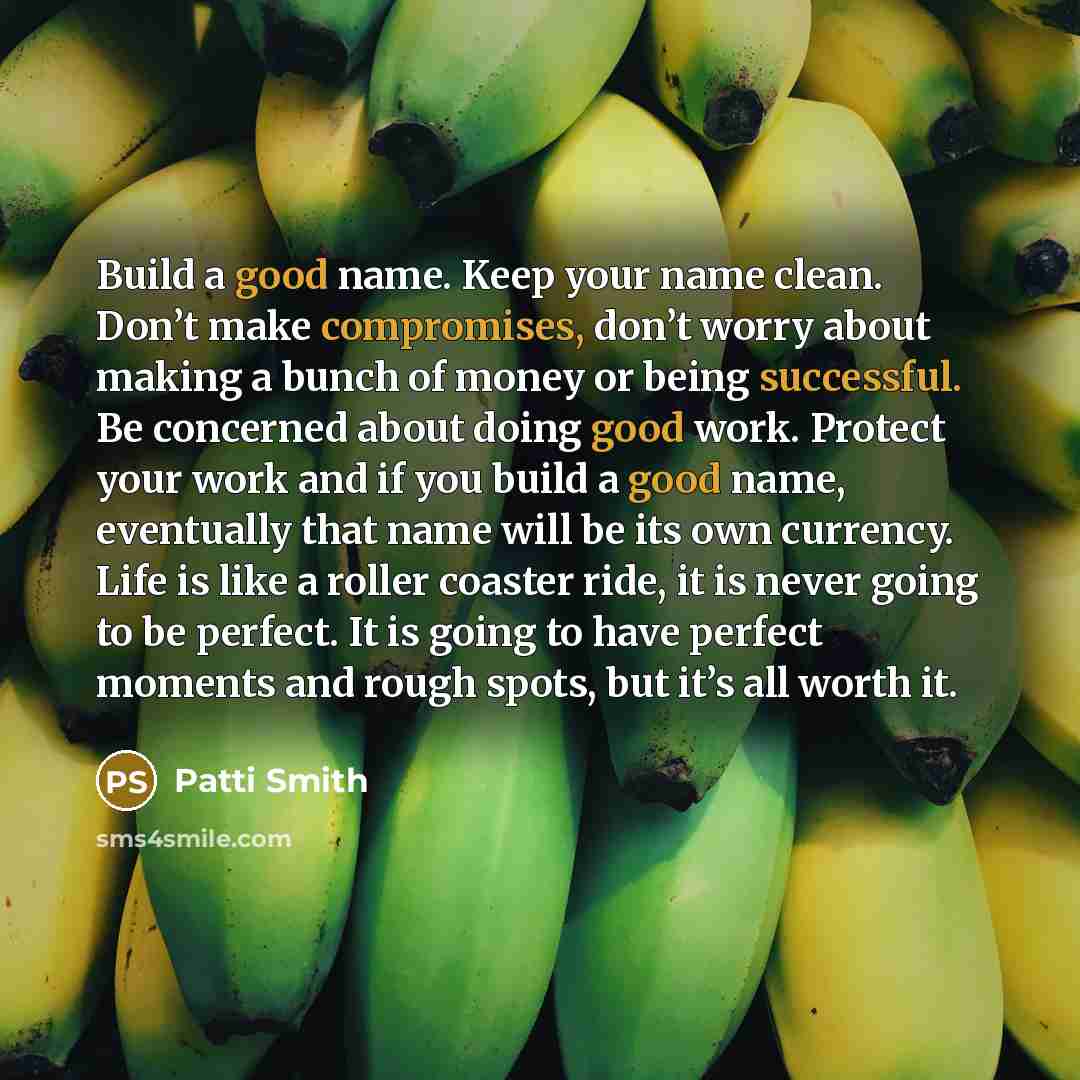 “Build a good name. Keep your name clean. Don’t make compromises, don’t worry about making a bunch of money or being successful. Be concerned about doing good work. Protect your work and if you build a good name, eventually that name will be its own currency. Life is like a roller coaster ride, it…” quote by Patti Smith