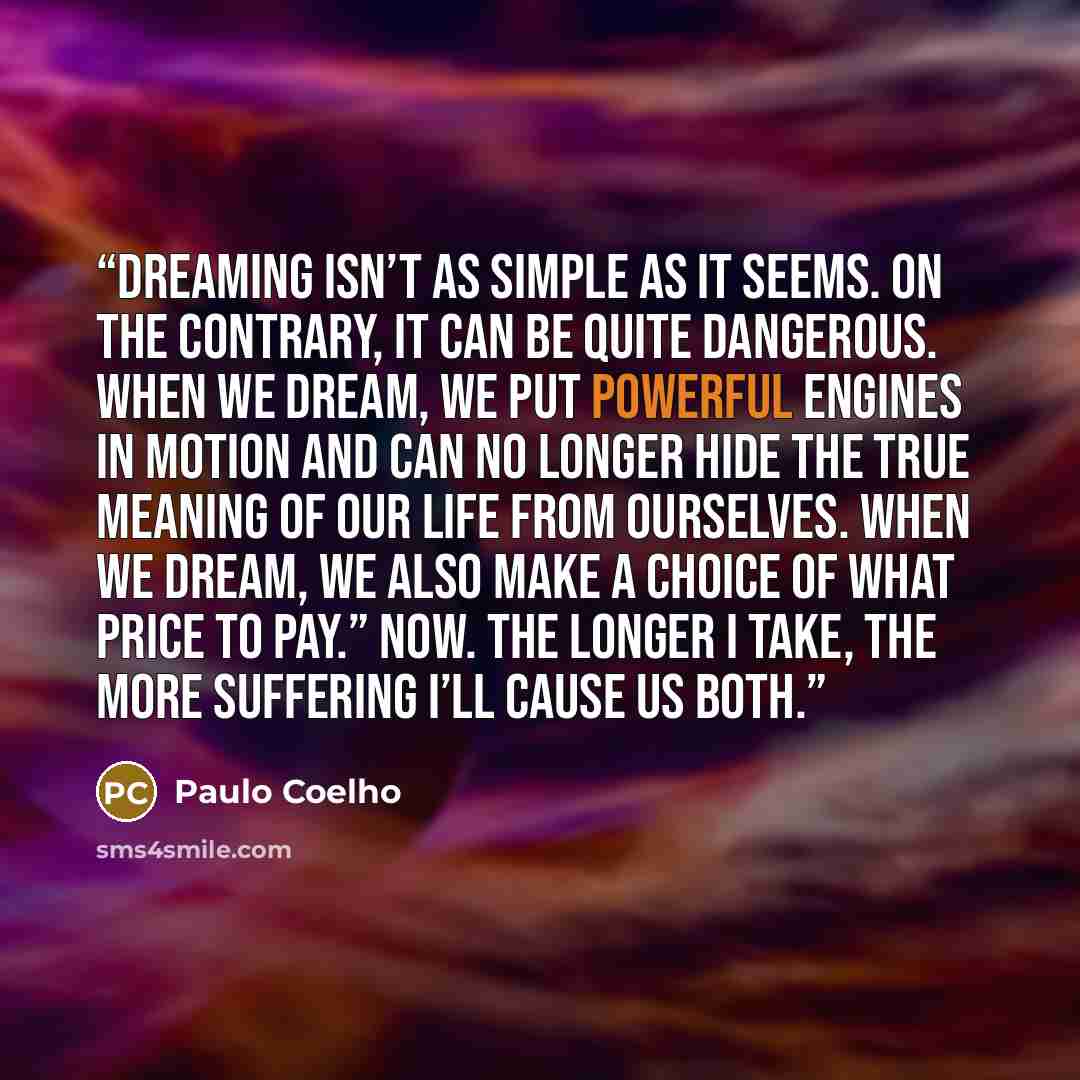“Dreaming isn’t as simple as it seems. On the contrary, it can be quite dangerous. When we dream, we put powerful engines in motion and can no longer hide the true meaning of our life from ourselves. When we dream, we also make a choice of what price to pay.” Now. The longer I take, the more…” quote by Paulo Coelho
