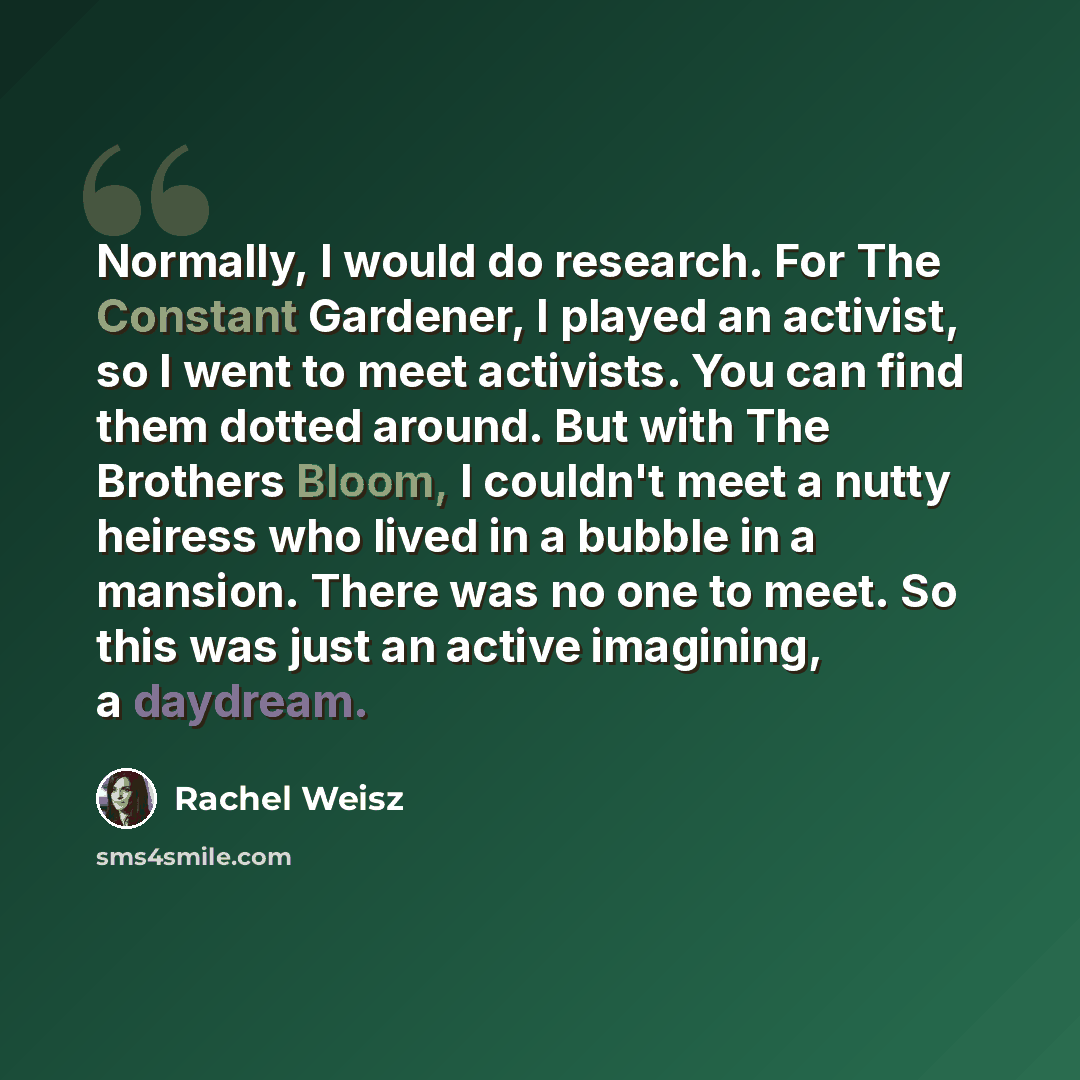 “Normally, I would do research. For The Constant Gardener, I played an activist, so I went to meet activists. You can find them dotted around. But with The Brothers Bloom, I couldn't meet a nutty heiress who lived in a bubble in a mansion. There was no one to meet. So this was just an active…” quote by Rachel Weisz