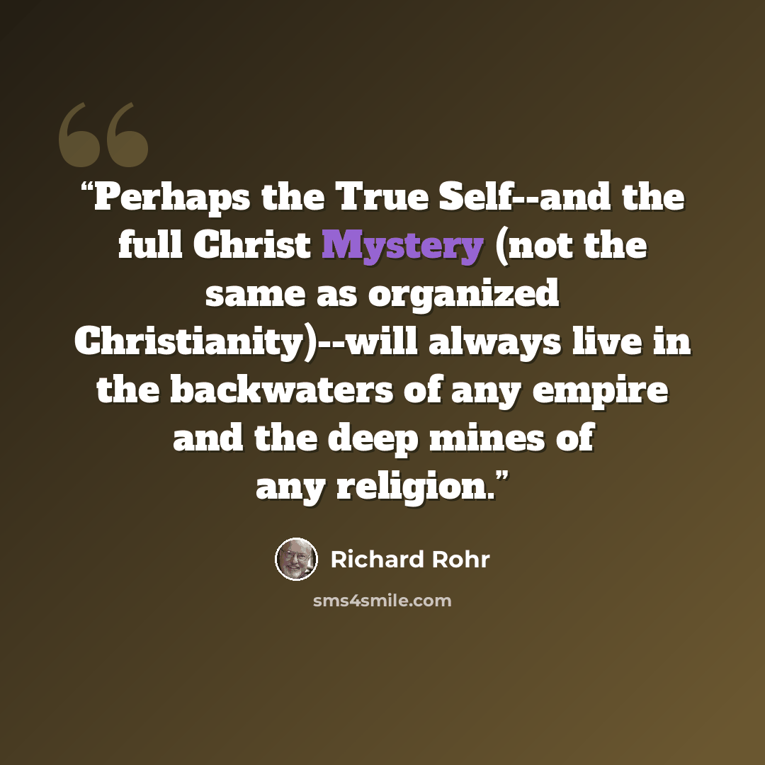 “Perhaps the True Self--and the full Christ Mystery (not the same as organized Christianity)--will always live in the backwaters of any empire and the deep mines of any religion.” quote by Richard Rohr