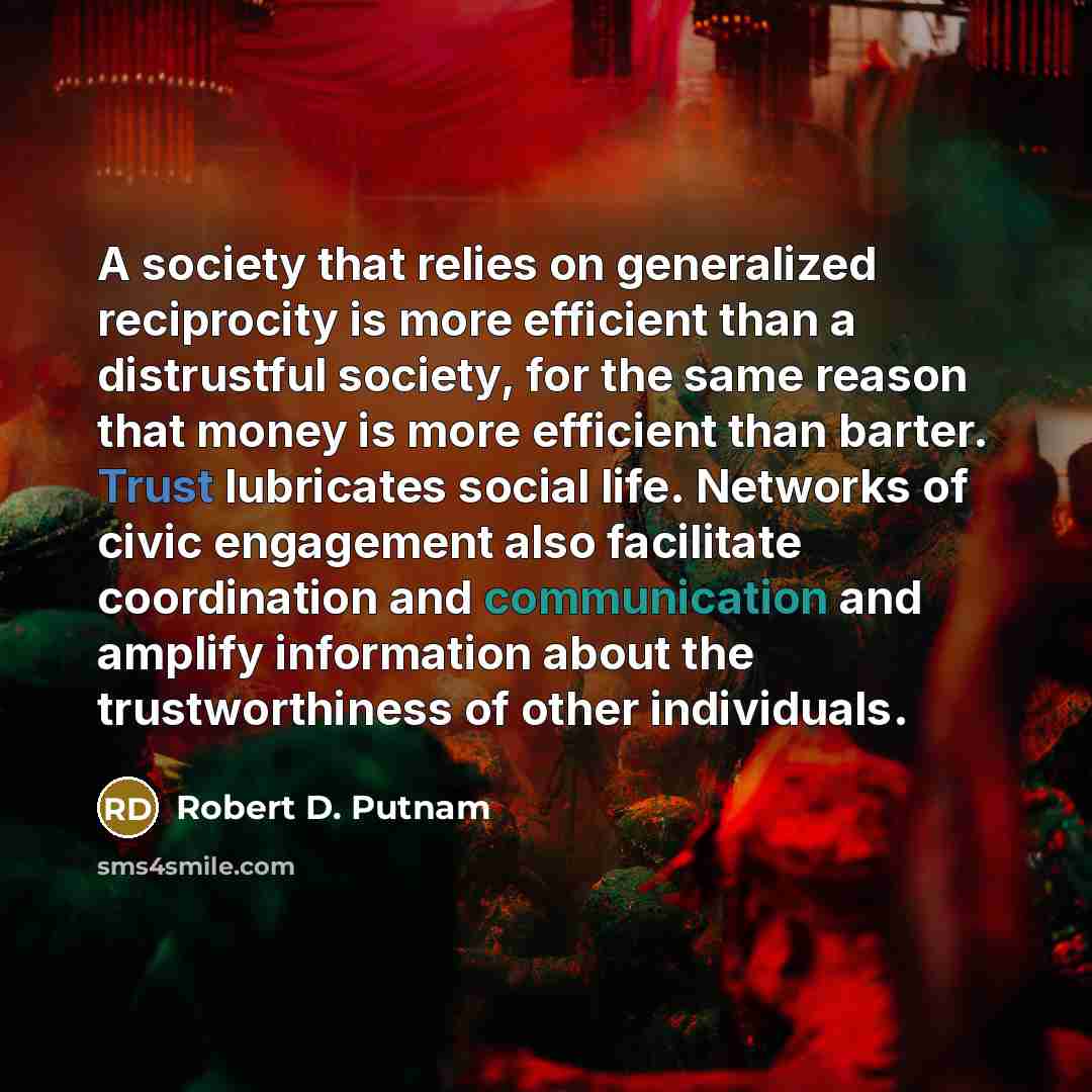 “A society that relies on generalized reciprocity is more efficient than a distrustful society, for the same reason that money is more efficient than barter. Trust lubricates social life. Networks of civic engagement also facilitate coordination and communication and amplify information about the…” quote by Robert D. Putnam