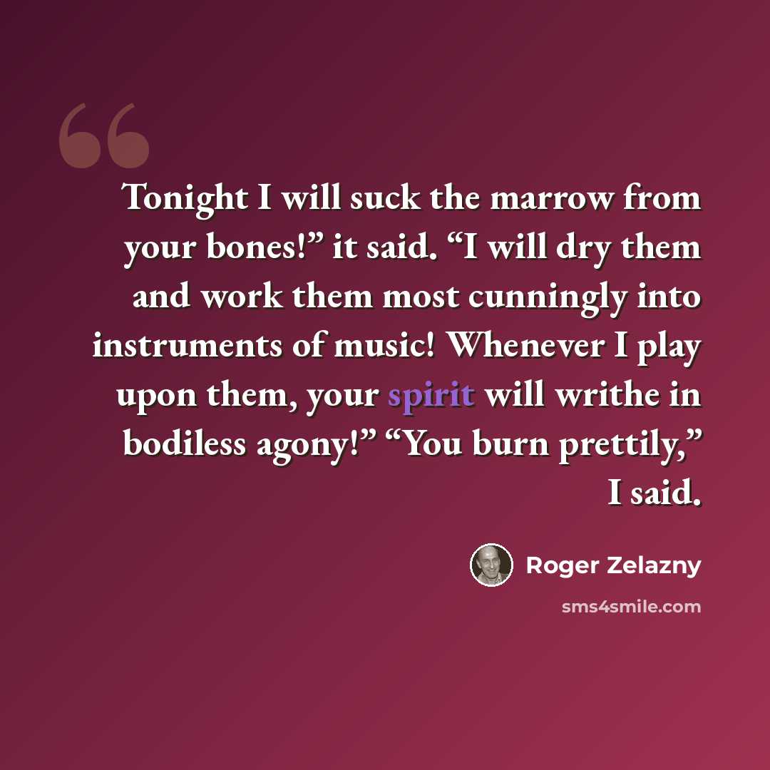 “Tonight I will suck the marrow from your bones!” it said. “I will dry them and work them most cunningly into instruments of music! Whenever I play upon them, your spirit will writhe in bodiless agony!” “You burn prettily,” I said.” quote by Roger Zelazny