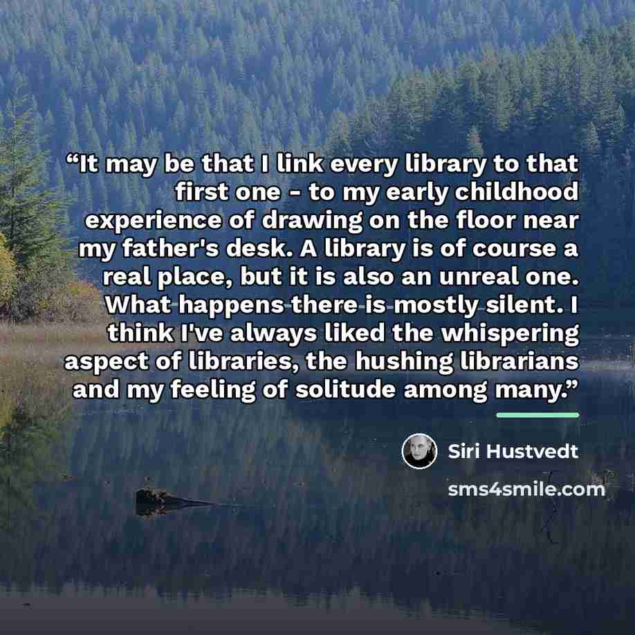 “It may be that I link every library to that first one - to my early childhood experience of drawing on the floor near my father's desk. A library is of course a real place, but it is also an unreal one. What happens there is mostly silent. I think I've always liked the whispering aspect of…” quote by Siri Hustvedt