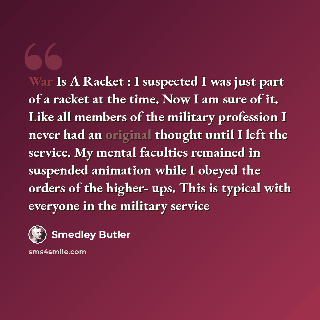 “War Is A Racket : I suspected I was just part of a racket at the time. Now I am sure of it. Like all members of the military profession I never had an original thought until I left the service. My mental faculties remained in suspended animation while I obeyed the orders of the higher- ups. This…” quote by Smedley Butler