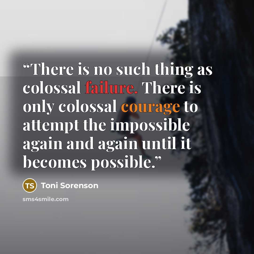 “There is no such thing as colossal failure. There is only colossal courage to attempt the impossible again and again until it becomes possible.” quote by Toni Sorenson