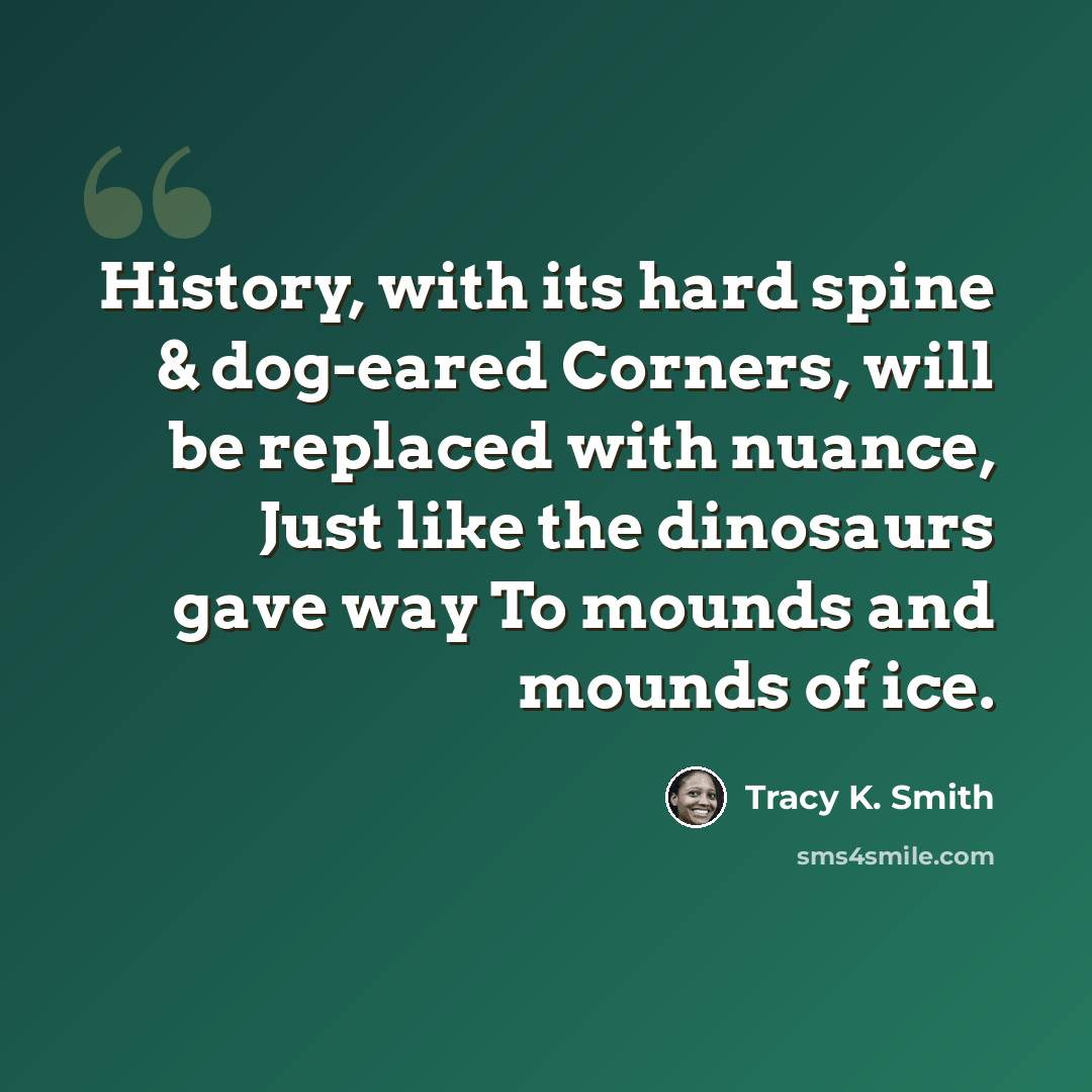 “History, with its hard spine & dog-eared Corners, will be replaced with nuance, Just like the dinosaurs gave way To mounds and mounds of ice.” quote by Tracy K. Smith