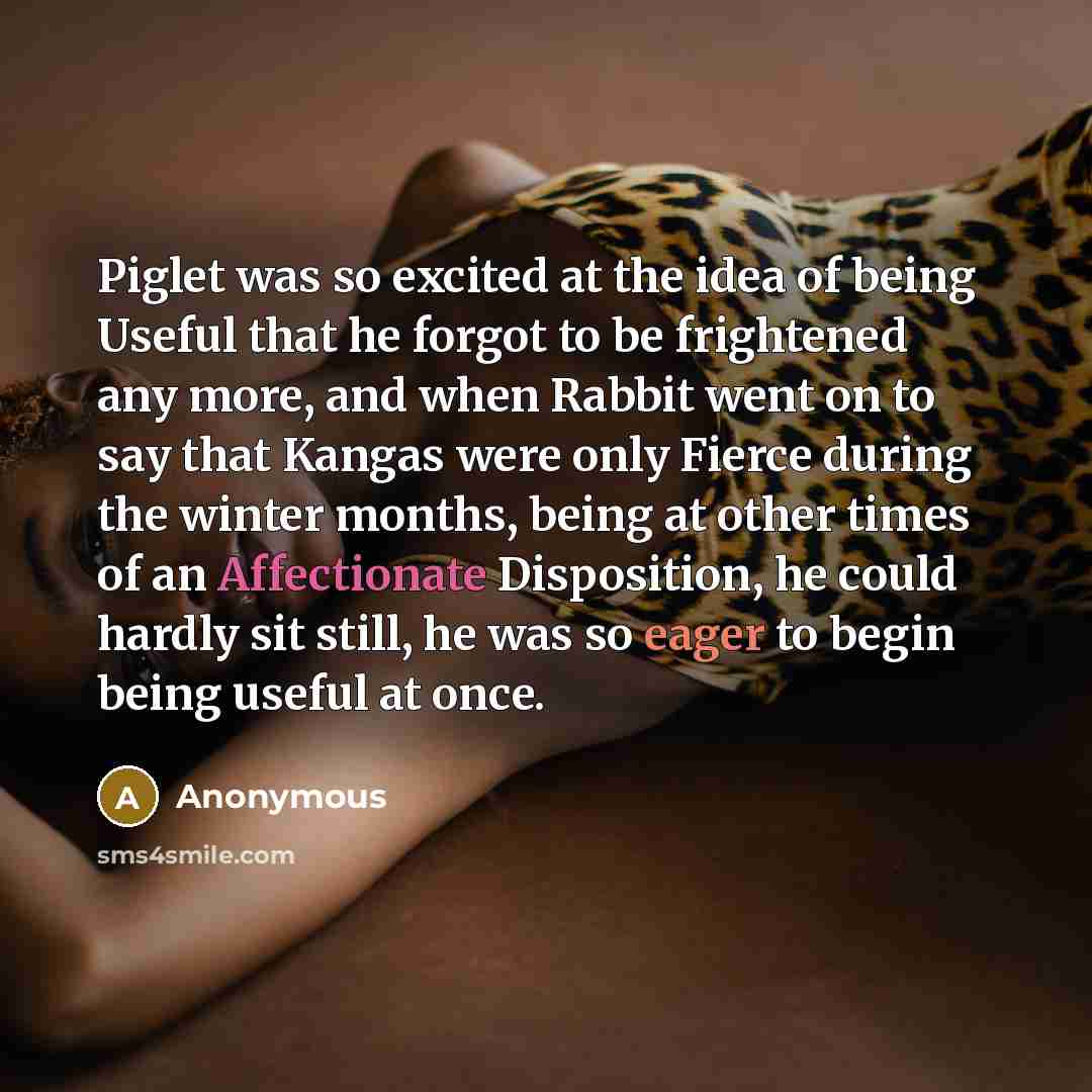 “Piglet was so excited at the idea of being Useful that he forgot to be frightened any more, and when Rabbit went on to say that Kangas were only Fierce during the winter months, being at other times of an Affectionate Disposition, he could hardly sit still, he was so eager to begin being useful at…” quote by Anonymous