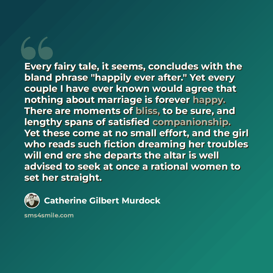 “Every fairy tale, it seems, concludes with the bland phrase "happily ever after." Yet every couple I have ever known would agree that nothing about marriage is forever happy. There are moments of bliss, to be sure, and lengthy spans of satisfied companionship. Yet these come at no small effort…” quote by Catherine Gilbert Murdock