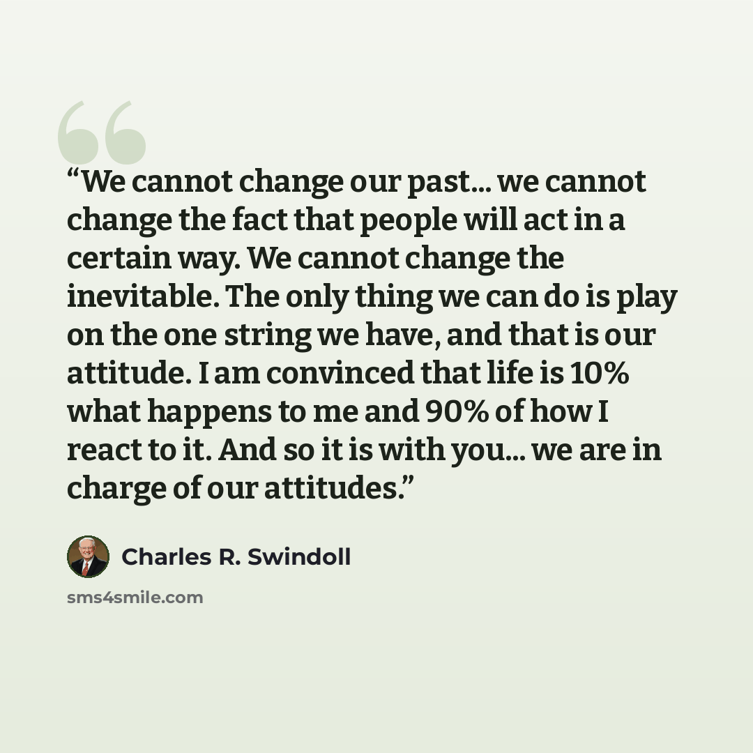 “We cannot change our past... we cannot change the fact that people will act in a certain way. We cannot change the inevitable. The only thing we can do is play on the one string we have, and that is our attitude. I am convinced that life is 10% what happens to me and 90% of how I react to it. And…” quote by Charles R. Swindoll