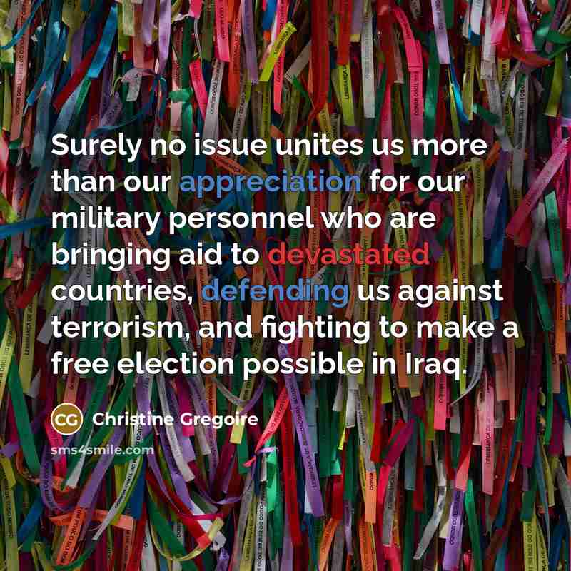 “Surely no issue unites us more than our appreciation for our military personnel who are bringing aid to devastated countries, defending us against terrorism, and fighting to make a free election possible in Iraq.” quote by Christine Gregoire