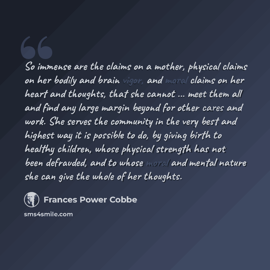 “So immense are the claims on a mother, physical claims on her bodily and brain vigor, and moral claims on her heart and thoughts, that she cannot ... meet them all and find any large margin beyond for other cares and work. She serves the community in the very best and highest way it is possible to…” quote by Frances Power Cobbe