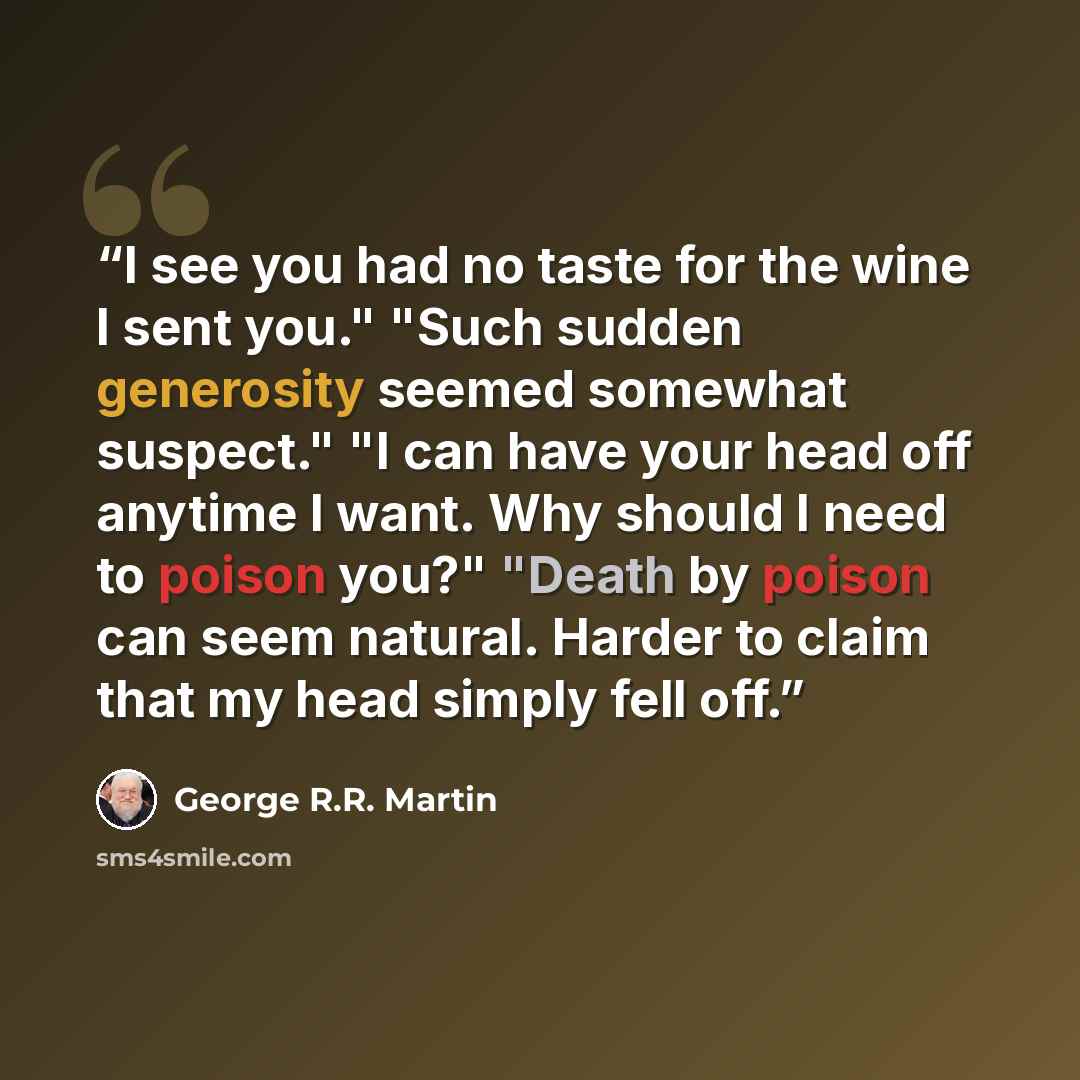 “I see you had no taste for the wine I sent you." "Such sudden generosity seemed somewhat suspect." "I can have your head off anytime I want. Why should I need to poison you?" "Death by poison can seem natural. Harder to claim that my head simply fell off.” quote by George R.R. Martin