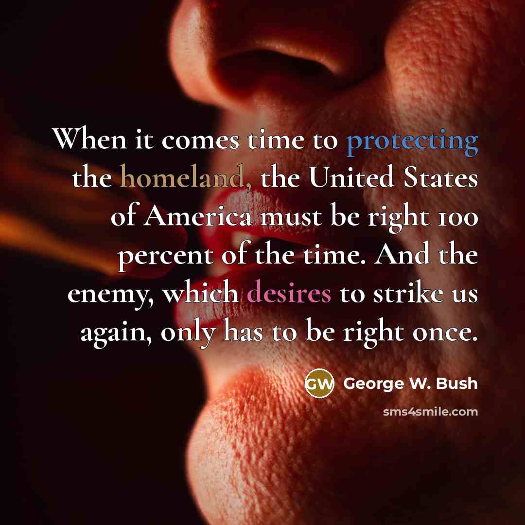 “When it comes time to protecting the homeland, the United States of America must be right 100 percent of the time. And the enemy, which desires to strike us again, only has to be right once.” quote by George W. Bush
