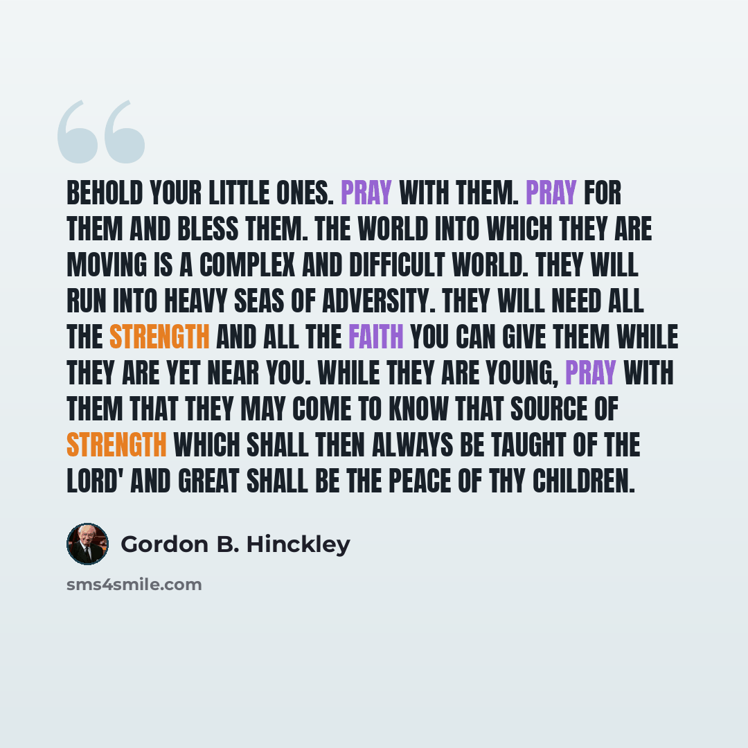 “Behold your little ones. Pray with them. Pray for them and bless them. The world into which they are moving is a complex and difficult world. They will run into heavy seas of adversity. They will need all the strength and all the faith you can give them while they are yet near you. While they are…” quote by Gordon B. Hinckley
