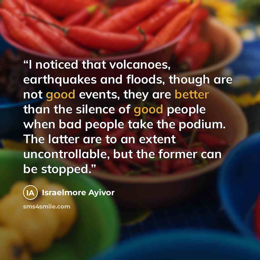“I noticed that volcanoes, earthquakes and floods, though are not good events, they are better than the silence of good people when bad people take the podium. The latter are to an extent uncontrollable, but the former can be stopped.” quote by Israelmore Ayivor