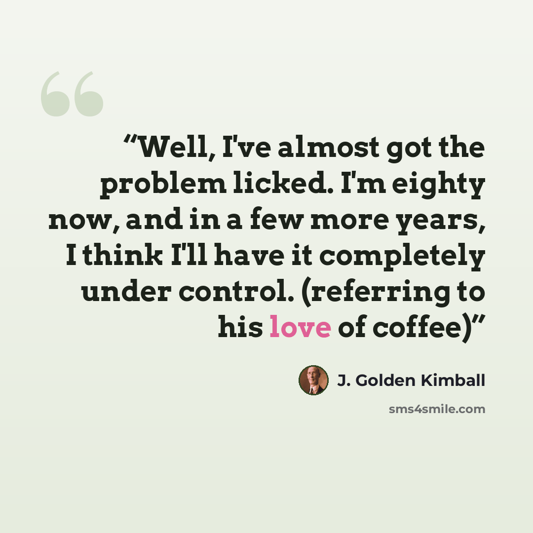 “Well, I've almost got the problem licked. I'm eighty now, and in a few more years, I think I'll have it completely under control. (referring to his love of coffee)” quote by J. Golden Kimball