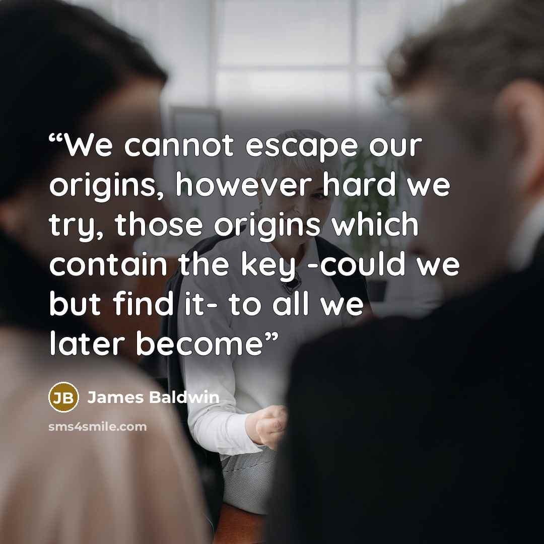 “We cannot escape our origins, however hard we try, those origins which contain the key -could we but find it- to all we later become” quote by James Baldwin