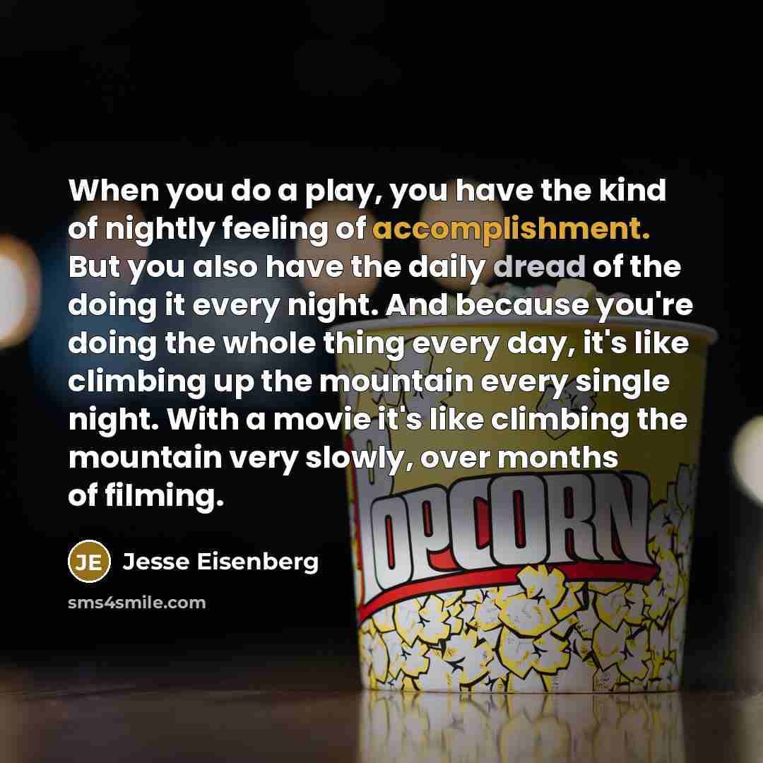 “When you do a play, you have the kind of nightly feeling of accomplishment. But you also have the daily dread of the doing it every night. And because you're doing the whole thing every day, it's like climbing up the mountain every single night. With a movie it's like climbing the mountain very…” quote by Jesse Eisenberg
