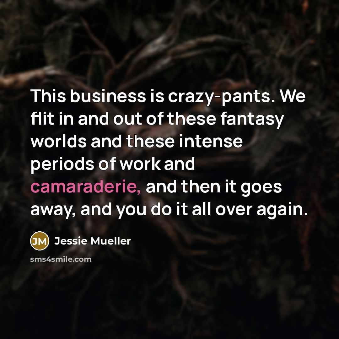 “This business is crazy-pants. We flit in and out of these fantasy worlds and these intense periods of work and camaraderie, and then it goes away, and you do it all over again.” quote by Jessie Mueller