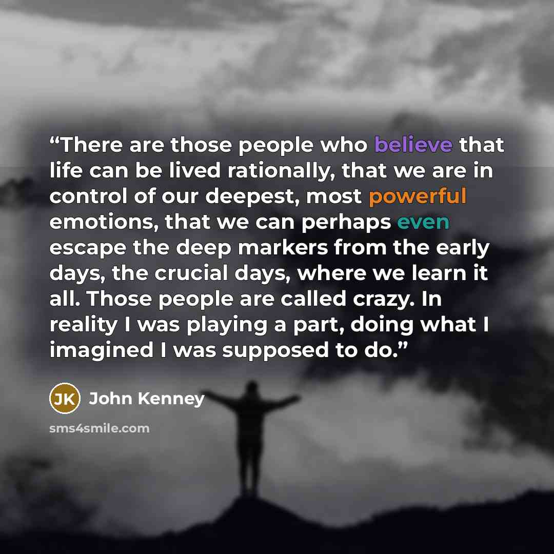 “There are those people who believe that life can be lived rationally, that we are in control of our deepest, most powerful emotions, that we can perhaps even escape the deep markers from the early days, the crucial days, where we learn it all. Those people are called crazy. In reality I was…” quote by John Kenney