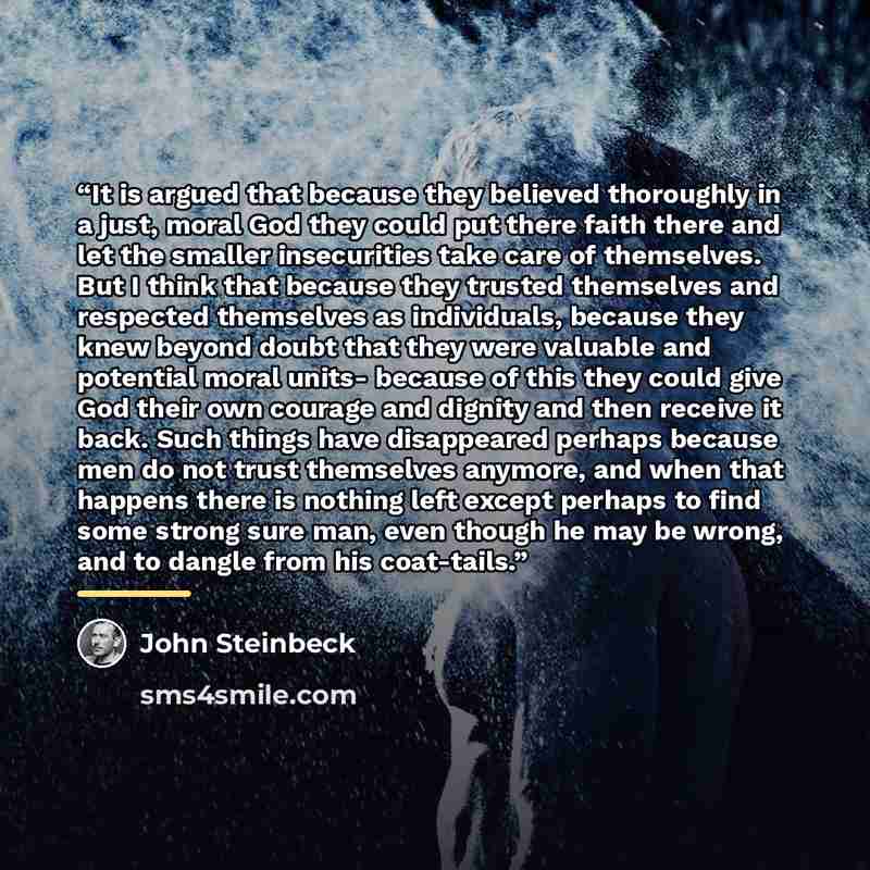 “It is argued that because they believed thoroughly in a just, moral God they could put there faith there and let the smaller insecurities take care of themselves. But I think that because they trusted themselves and respected themselves as individuals, because they knew beyond doubt that they were…” quote by John Steinbeck