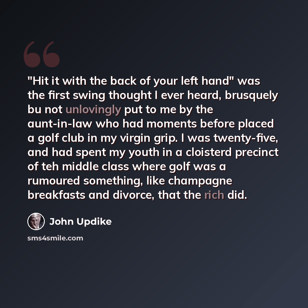 “"Hit it with the back of your left hand" was the first swing thought I ever heard, brusquely bu not unlovingly put to me by the aunt-in-law who had moments before placed a golf club in my virgin grip. I was twenty-five, and had spent my youth in a cloisterd precinct of teh middle class where golf…” quote by John Updike