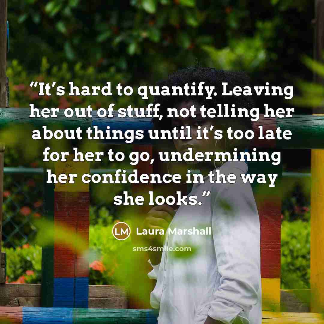 “It’s hard to quantify. Leaving her out of stuff, not telling her about things until it’s too late for her to go, undermining her confidence in the way she looks.” quote by Laura Marshall