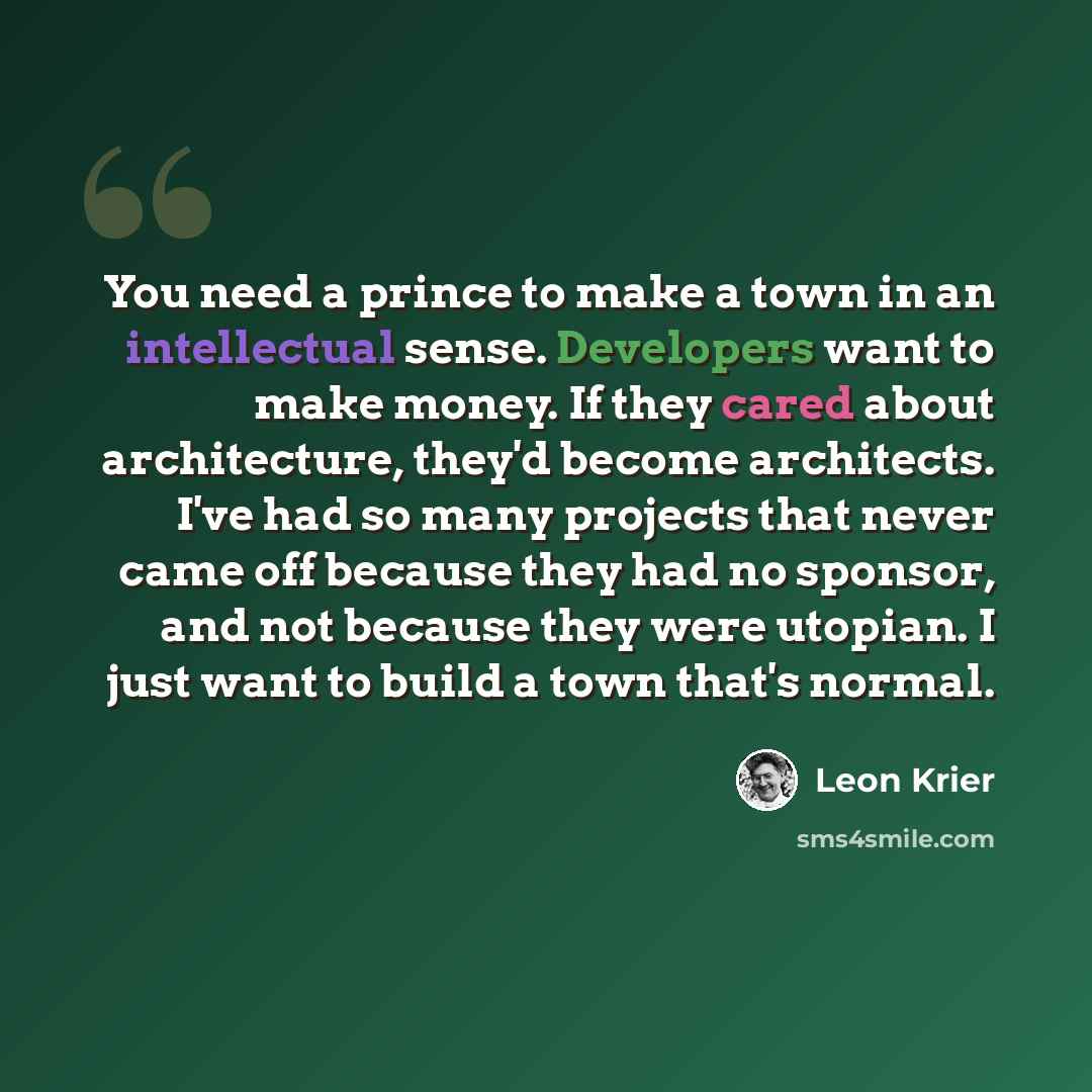 “You need a prince to make a town in an intellectual sense. Developers want to make money. If they cared about architecture, they'd become architects. I've had so many projects that never came off because they had no sponsor, and not because they were utopian. I just want to build a town that's…” quote by Leon Krier