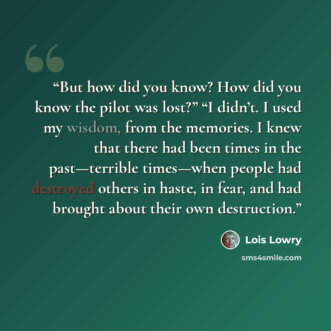 “But how did you know? How did you know the pilot was lost?” “I didn’t. I used my wisdom, from the memories. I knew that there had been times in the past—terrible times—when people had destroyed others in haste, in fear, and had brought about their own destruction.” quote by Lois Lowry