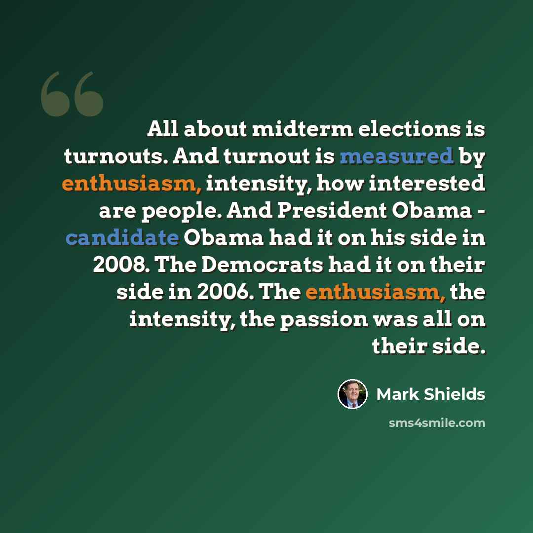 “All about midterm elections is turnouts. And turnout is measured by enthusiasm, intensity, how interested are people. And President Obama - candidate Obama had it on his side in 2008. The Democrats had it on their side in 2006. The enthusiasm, the intensity, the passion was all on their side.” quote by Mark Shields