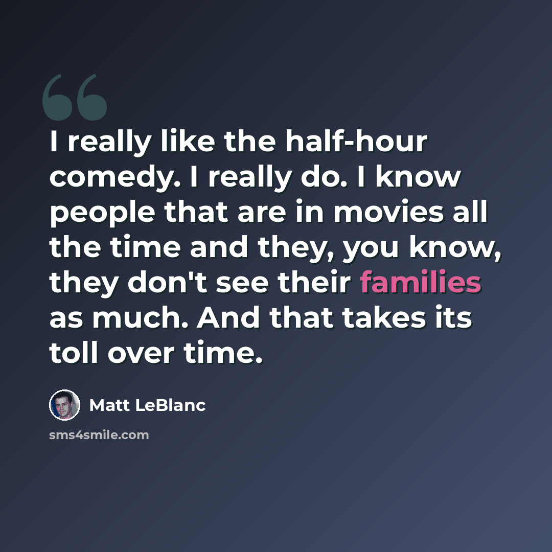 “I really like the half-hour comedy. I really do. I know people that are in movies all the time and they, you know, they don't see their families as much. And that takes its toll over time.” quote by Matt LeBlanc