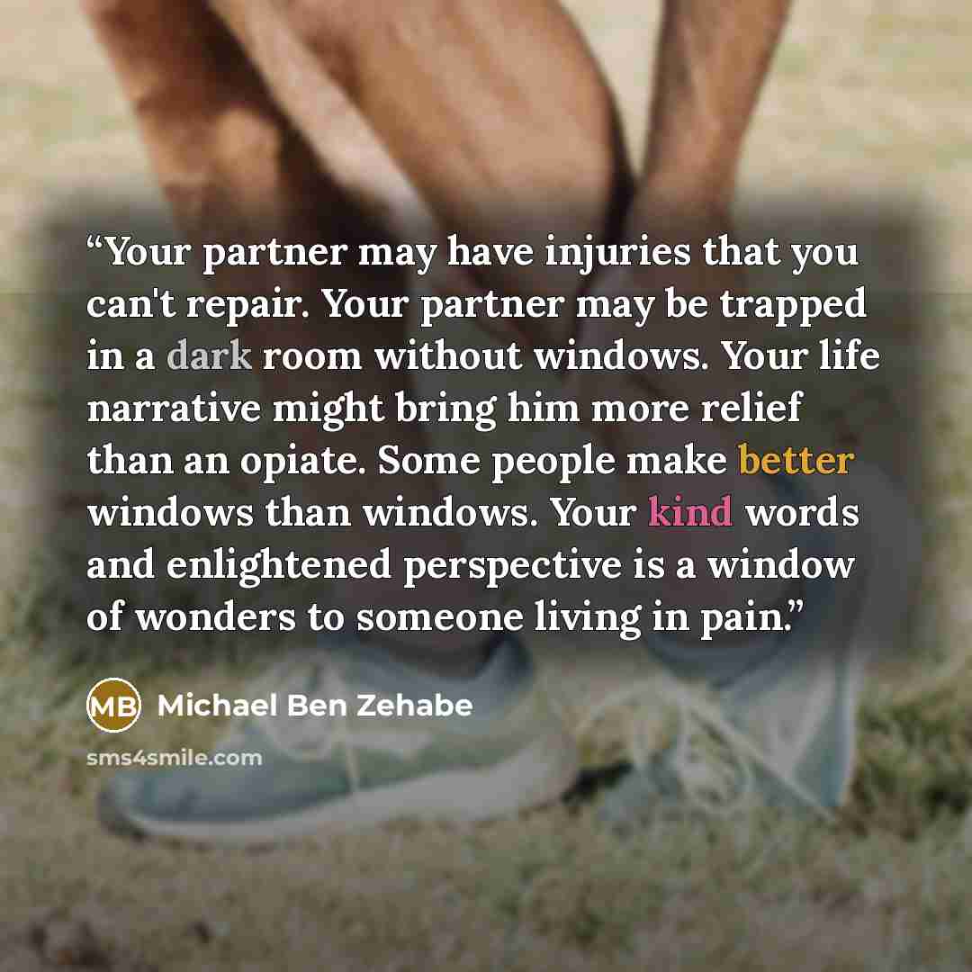“Your partner may have injuries that you can't repair. Your partner may be trapped in a dark room without windows. Your life narrative might bring him more relief than an opiate. Some people make better windows than windows. Your kind words and enlightened perspective is a window of wonders to…” quote by Michael Ben Zehabe