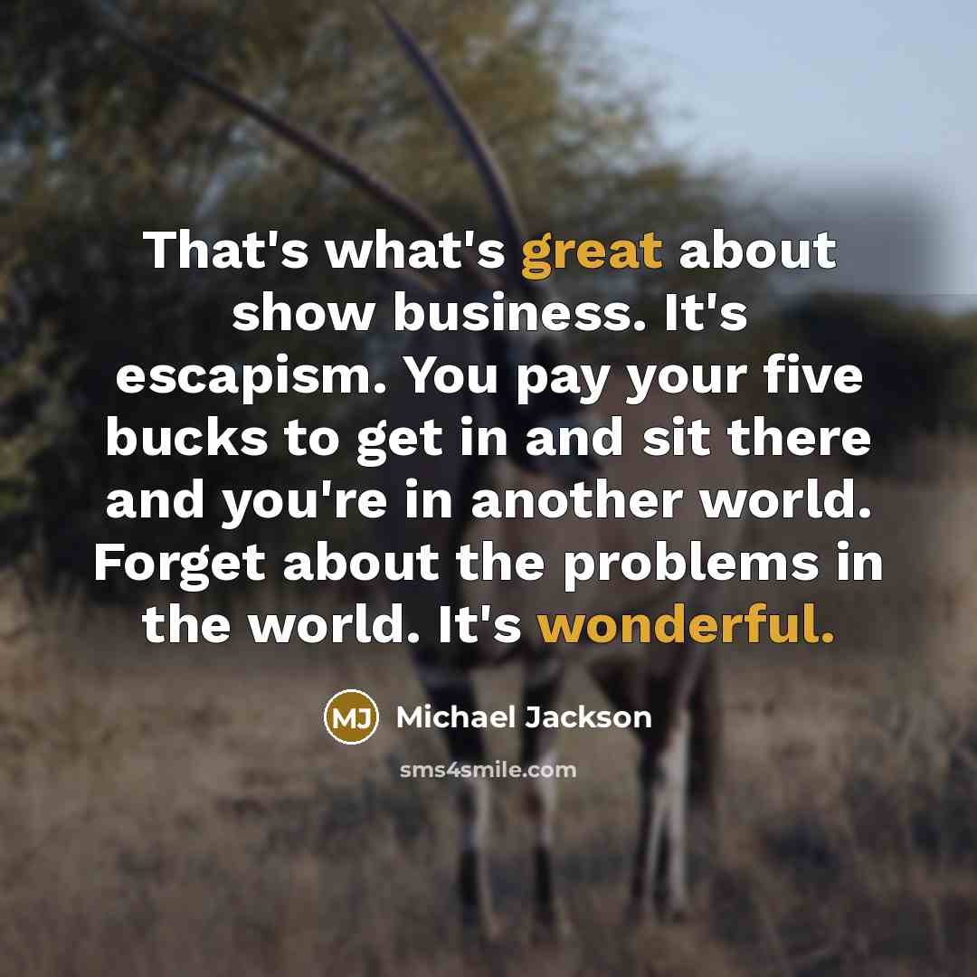 “That's what's great about show business. It's escapism. You pay your five bucks to get in and sit there and you're in another world. Forget about the problems in the world. It's wonderful.” quote by Michael Jackson