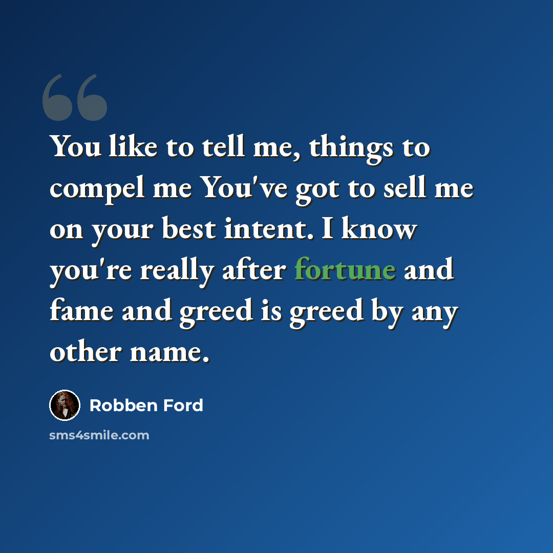 “You like to tell me, things to compel me You've got to sell me on your best intent. I know you're really after fortune and fame and greed is greed by any other name.” quote by Robben Ford