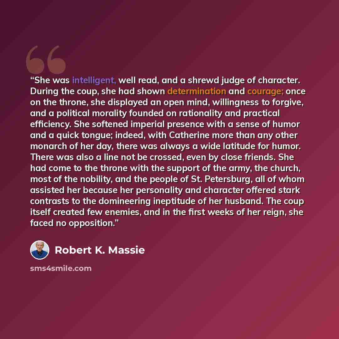 “She was intelligent, well read, and a shrewd judge of character. During the coup, she had shown determination and courage; once on the throne, she displayed an open mind, willingness to forgive, and a political morality founded on rationality and practical efficiency. She softened imperial…” quote by Robert K. Massie