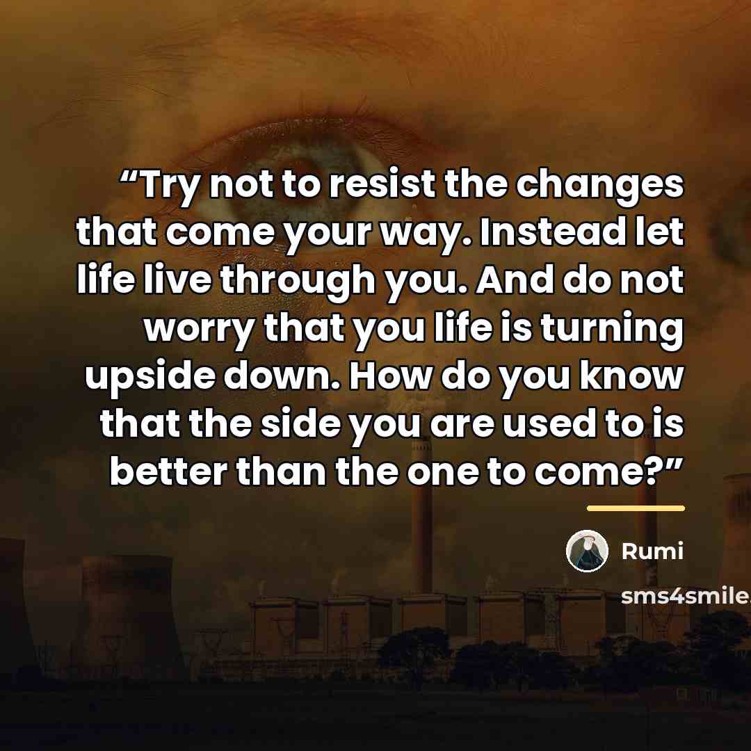 “Try not to resist the changes that come your way. Instead let life live through you. And do not worry that you life is turning upside down. How do you know that the side you are used to is better than the one to come?” quote by Rumi