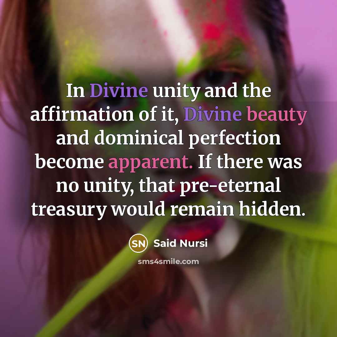 “In Divine unity and the affirmation of it, Divine beauty and dominical perfection become apparent. If there was no unity, that pre-eternal treasury would remain hidden.” quote by Said Nursi