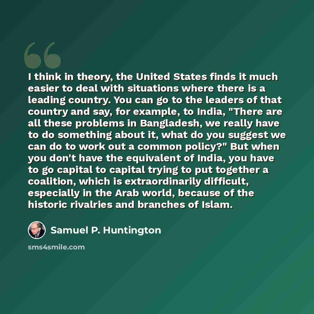 “I think in theory, the United States finds it much easier to deal with situations where there is a leading country. You can go to the leaders of that country and say, for example, to India, "There are all these problems in Bangladesh, we really have to do something about it, what do you suggest we…” quote by Samuel P. Huntington