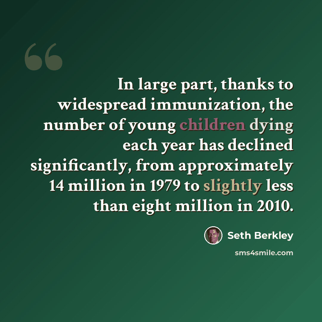 “In large part, thanks to widespread immunization, the number of young children dying each year has declined significantly, from approximately 14 million in 1979 to slightly less than eight million in 2010.” quote by Seth Berkley