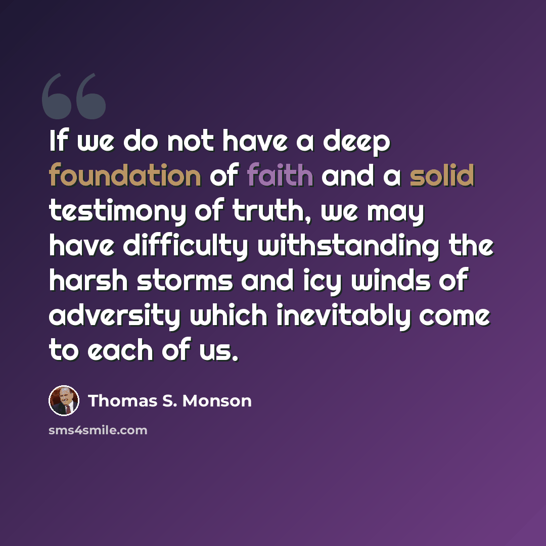 “If we do not have a deep foundation of faith and a solid testimony of truth, we may have difficulty withstanding the harsh storms and icy winds of adversity which inevitably come to each of us.” quote by Thomas S. Monson