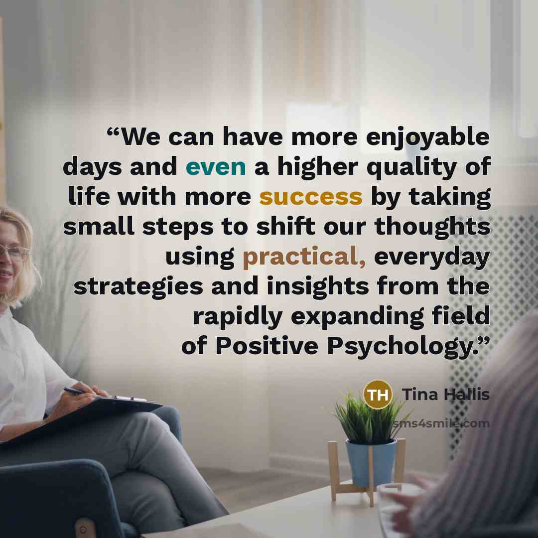 “We can have more enjoyable days and even a higher quality of life with more success by taking small steps to shift our thoughts using practical, everyday strategies and insights from the rapidly expanding field of Positive Psychology.” quote by Tina Hallis