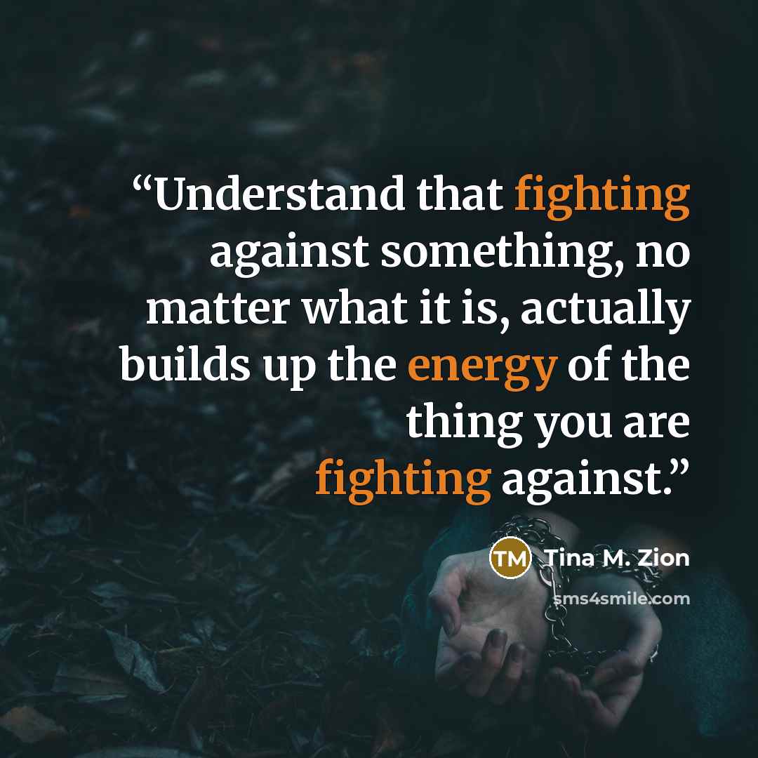 “Understand that fighting against something, no matter what it is, actually builds up the energy of the thing you are fighting against.” quote by Tina M. Zion