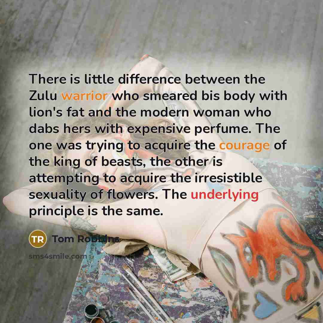 “There is little difference between the Zulu warrior who smeared bis body with lion's fat and the modern woman who dabs hers with expensive perfume. The one was trying to acquire the courage of the king of beasts, the other is attempting to acquire the irresistible sexuality of flowers. The…” quote by Tom Robbins