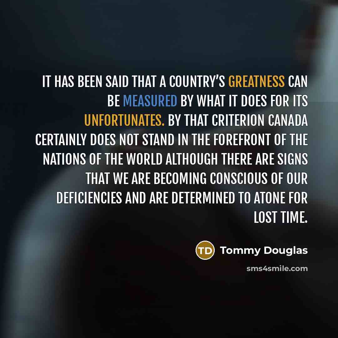 “It has been said that a country’s greatness can be measured by what it does for its unfortunates. By that criterion Canada certainly does not stand in the forefront of the nations of the world although there are signs that we are becoming conscious of our deficiencies and are determined to atone…” quote by Tommy Douglas