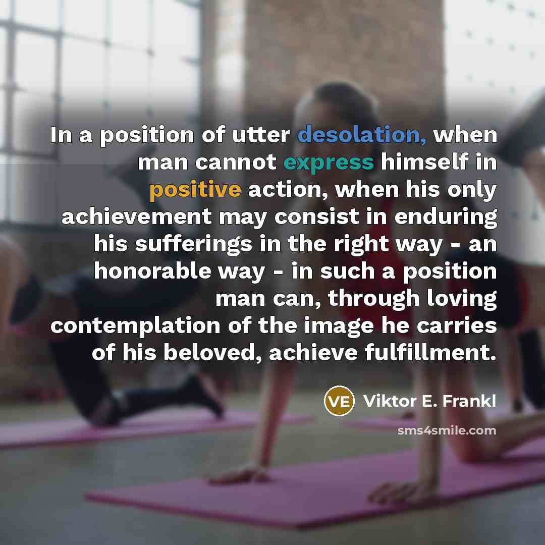 “In a position of utter desolation, when man cannot express himself in positive action, when his only achievement may consist in enduring his sufferings in the right way - an honorable way - in such a position man can, through loving contemplation of the image he carries of his beloved, achieve…” quote by Viktor E. Frankl