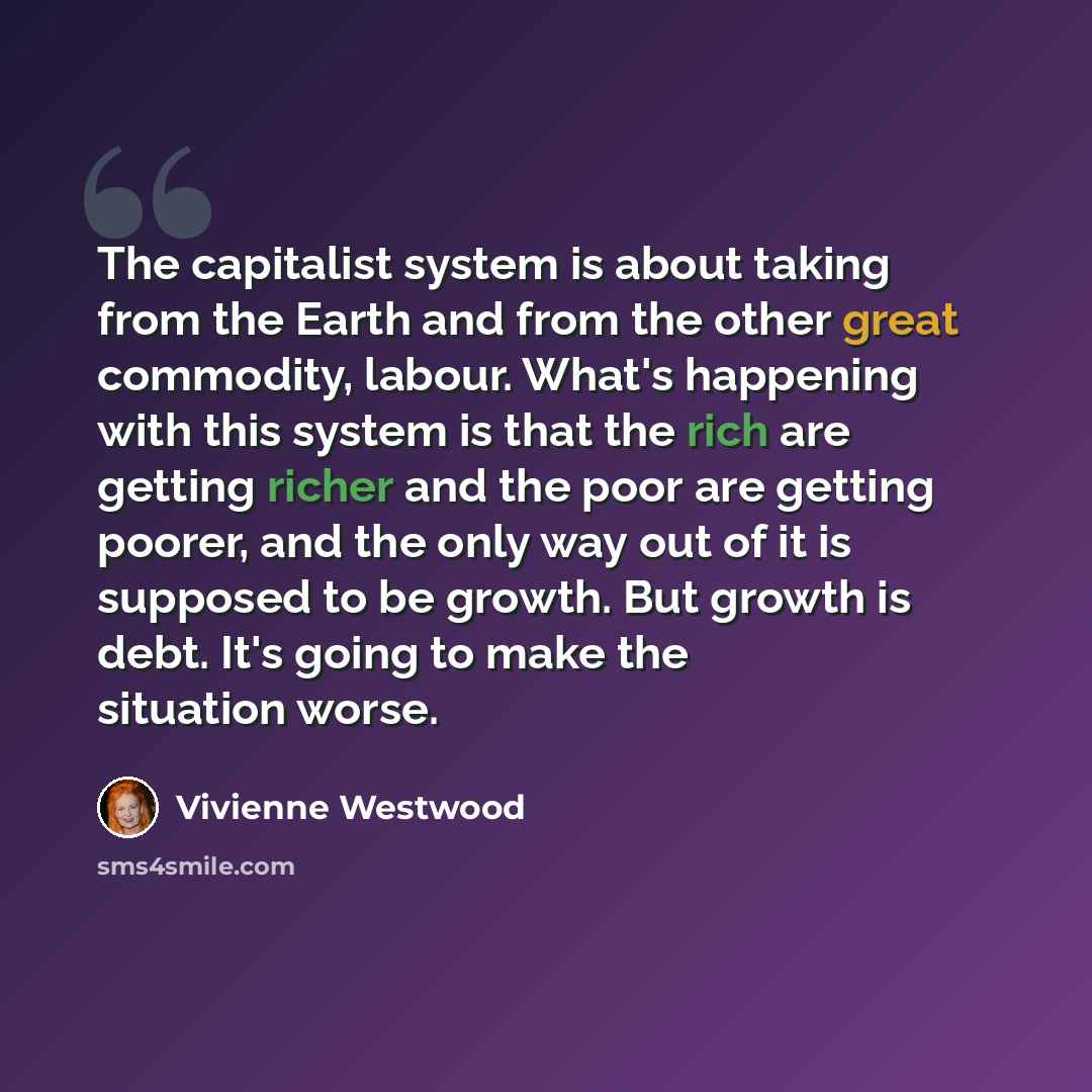 “The capitalist system is about taking from the Earth and from the other great commodity, labour. What's happening with this system is that the rich are getting richer and the poor are getting poorer, and the only way out of it is supposed to be growth. But growth is debt. It's going to make the…” quote by Vivienne Westwood