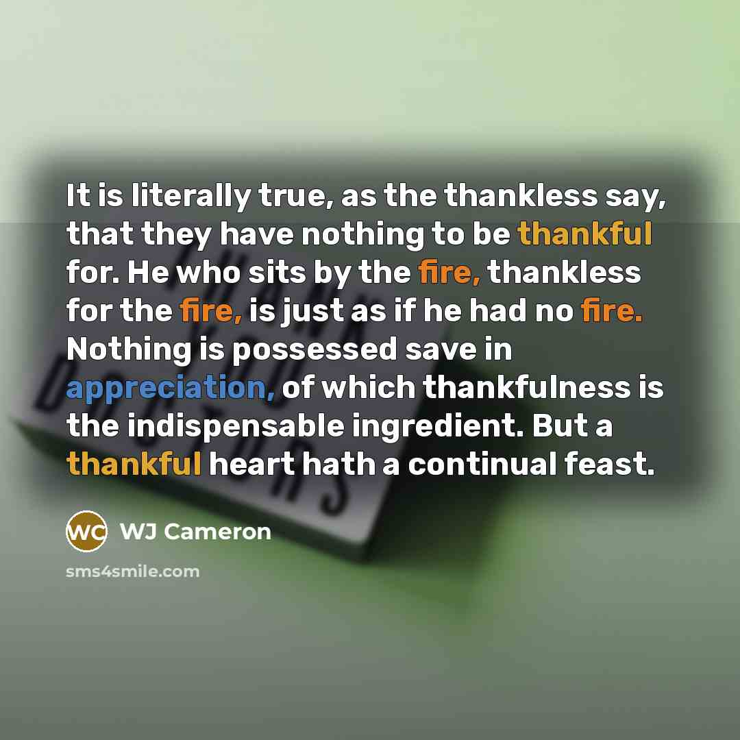 “It is literally true, as the thankless say, that they have nothing to be thankful for. He who sits by the fire, thankless for the fire, is just as if he had no fire. Nothing is possessed save in appreciation, of which thankfulness is the indispensable ingredient. But a thankful heart hath a…” quote by WJ Cameron